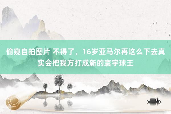   偷窥自拍图片 不得了，16岁亚马尔再这么下去真实会把我方打成新的寰宇球王