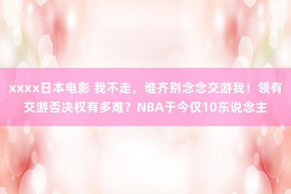   xxxx日本电影 我不走，谁齐别念念交游我！领有交游否决权有多难？NBA于今仅10东说念主