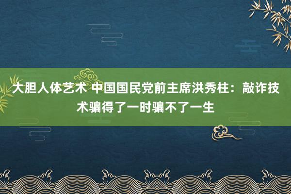   大胆人体艺术 中国国民党前主席洪秀柱：敲诈技术骗得了一时骗不了一生