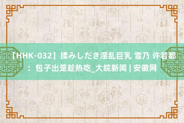   【HHK-032】揉みしだき淫乱巨乳 雪乃 许若都：包子出笼趁热吃_大皖新闻 | 安徽网