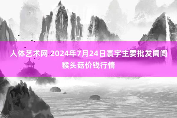   人体艺术网 2024年7月24日寰宇主要批发阛阓猴头菇价钱行情