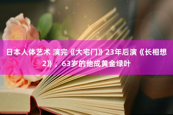   日本人体艺术 演完《大宅门》23年后演《长相想2》，63岁的他成黄金绿叶