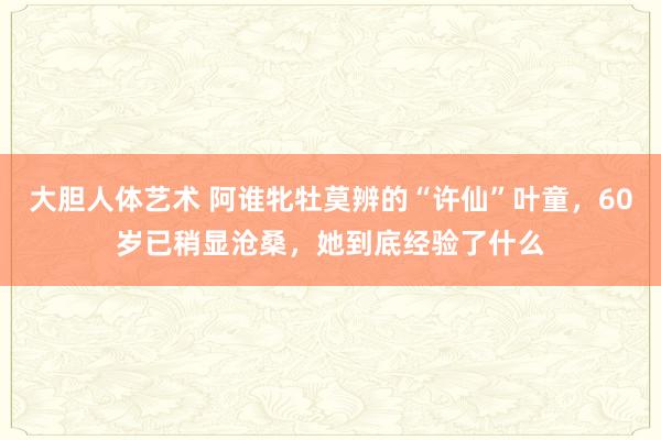   大胆人体艺术 阿谁牝牡莫辨的“许仙”叶童，60岁已稍显沧桑，她到底经验了什么