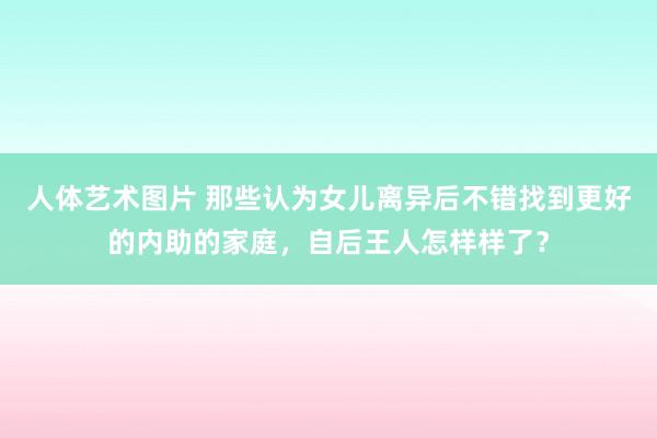   人体艺术图片 那些认为女儿离异后不错找到更好的内助的家庭，自后王人怎样样了？