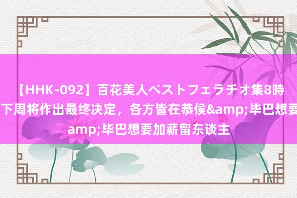   【HHK-092】百花美人ベストフェラチオ集8時間 西媒：尼科下周将作出最终决定，各方皆在恭候&毕巴想要加薪留东谈主