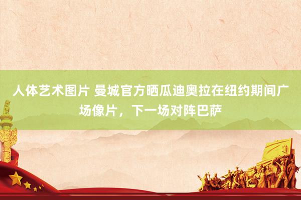   人体艺术图片 曼城官方晒瓜迪奥拉在纽约期间广场像片，下一场对阵巴萨