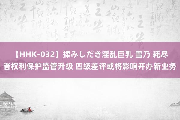   【HHK-032】揉みしだき淫乱巨乳 雪乃 耗尽者权利保护监管升级 四级差评或将影响开办新业务