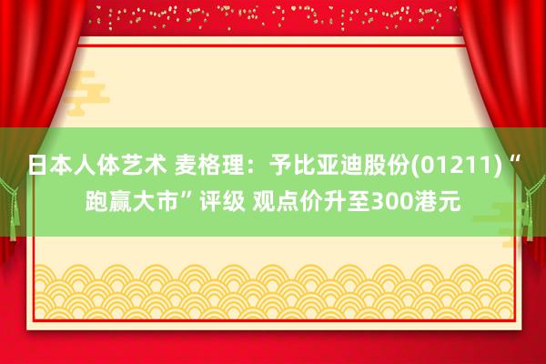   日本人体艺术 麦格理：予比亚迪股份(01211)“跑赢大市”评级 观点价升至300港元