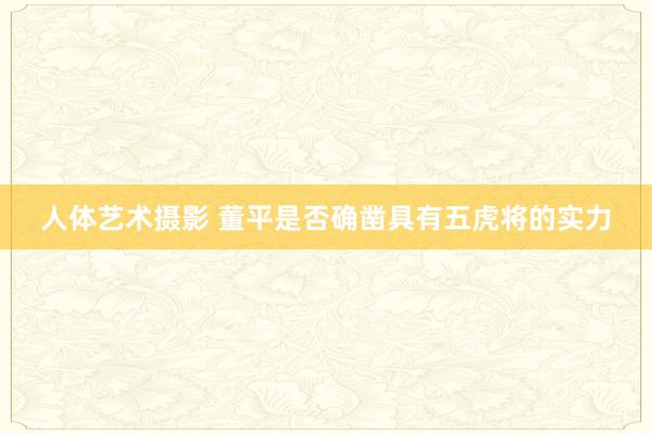   人体艺术摄影 董平是否确凿具有五虎将的实力