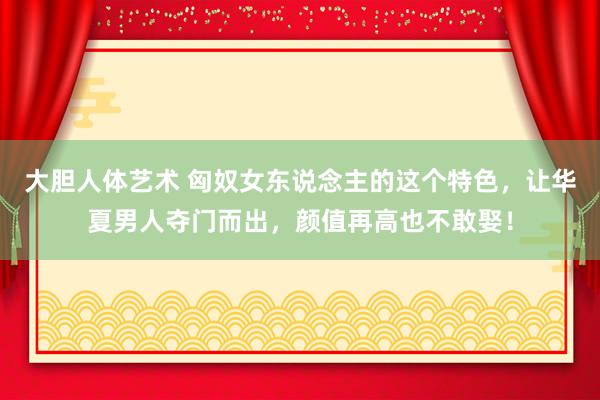   大胆人体艺术 匈奴女东说念主的这个特色，让华夏男人夺门而出，颜值再高也不敢娶！