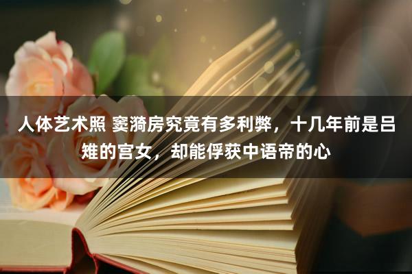   人体艺术照 窦漪房究竟有多利弊，十几年前是吕雉的宫女，却能俘获中语帝的心