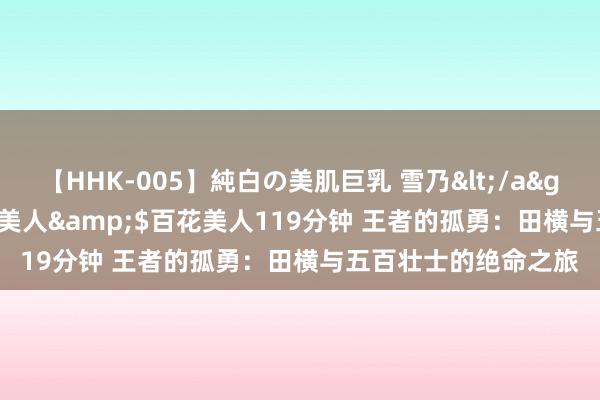   【HHK-005】純白の美肌巨乳 雪乃</a>2009-03-13百花美人&$百花美人119分钟 王者的孤勇：田横与五百壮士的绝命之旅