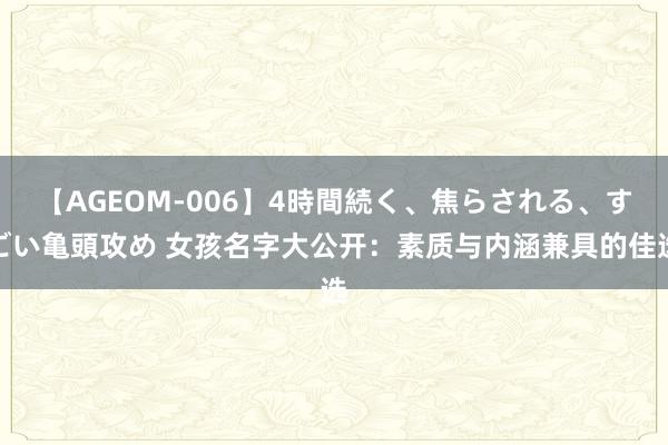   【AGEOM-006】4時間続く、焦らされる、すごい亀頭攻め 女孩名字大公开：素质与内涵兼具的佳选