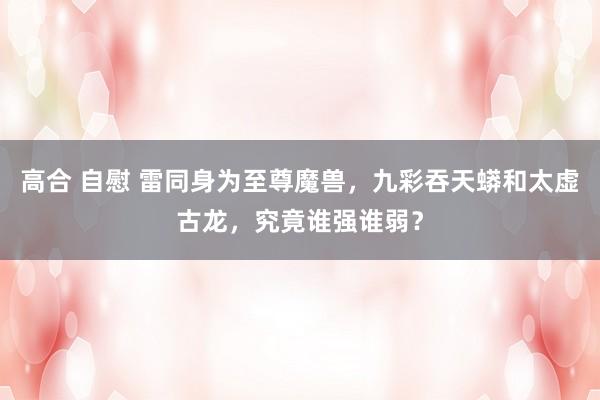   高合 自慰 雷同身为至尊魔兽，九彩吞天蟒和太虚古龙，究竟谁强谁弱？