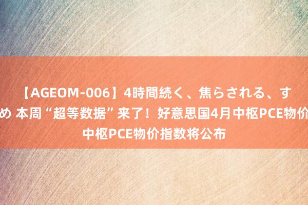   【AGEOM-006】4時間続く、焦らされる、すごい亀頭攻め 本周“超等数据”来了！好意思国4月中枢PCE物价指数将公布