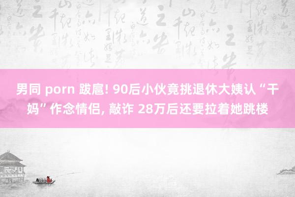 男同 porn 跋扈! 90后小伙竟挑退休大姨认“干妈”作念情侣， 敲诈 28万后还要拉着她跳楼