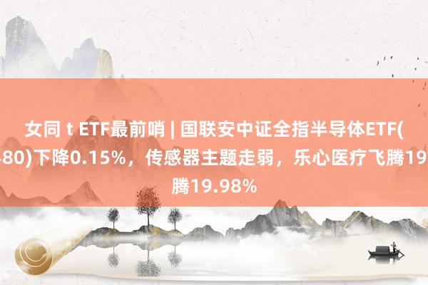  女同 t ETF最前哨 | 国联安中证全指半导体ETF(512480)下降0.15%，传感器主题走弱，乐心医疗飞腾19.98%