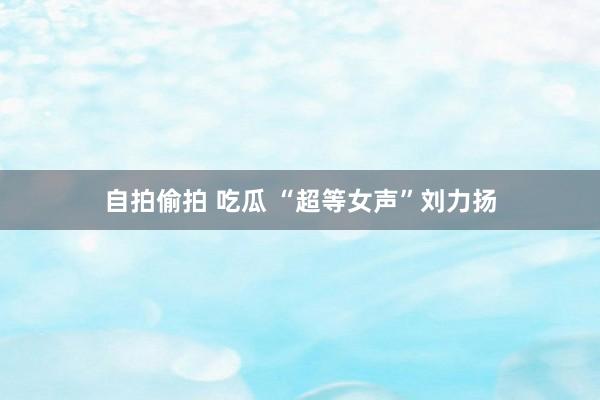   自拍偷拍 吃瓜 “超等女声”刘力扬