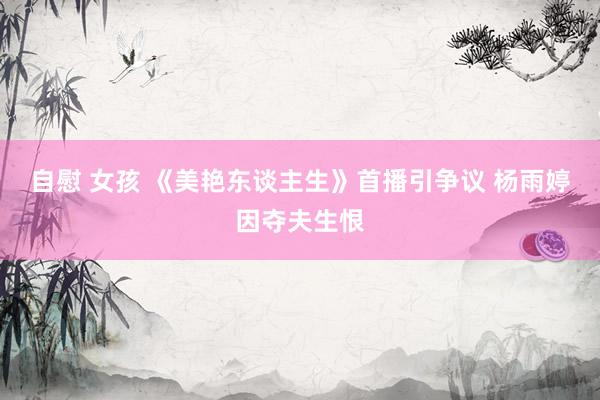   自慰 女孩 《美艳东谈主生》首播引争议 杨雨婷因夺夫生恨