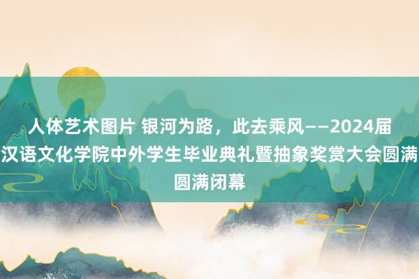   人体艺术图片 银河为路，此去乘风——2024届外洋汉语文化学院中外学生毕业典礼暨抽象奖赏大会圆满闭幕