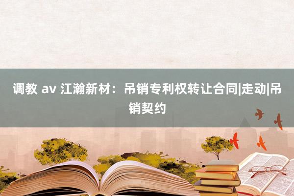  调教 av 江瀚新材：吊销专利权转让合同|走动|吊销契约