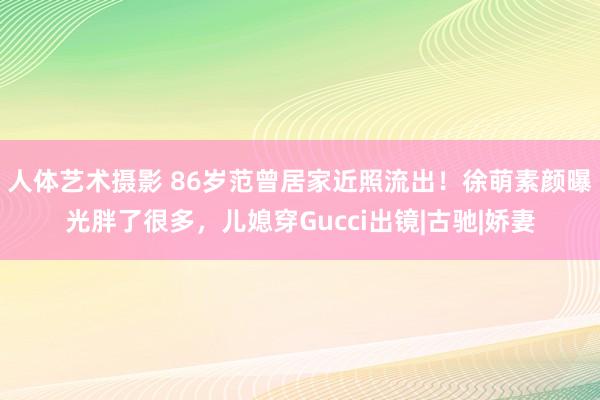   人体艺术摄影 86岁范曾居家近照流出！徐萌素颜曝光胖了很多，儿媳穿Gucci出镜|古驰|娇妻