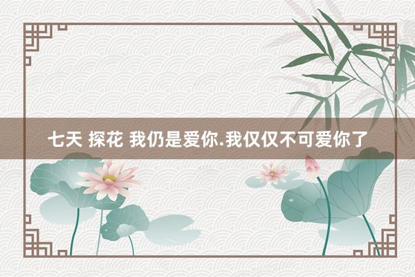   七天 探花 我仍是爱你.我仅仅不可爱你了