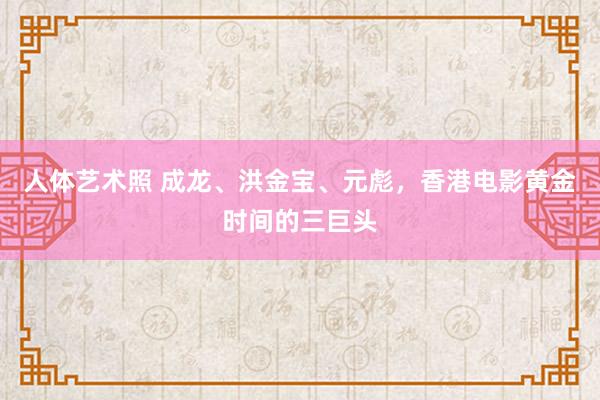  人体艺术照 成龙、洪金宝、元彪，香港电影黄金时间的三巨头