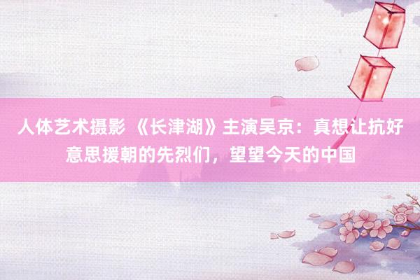   人体艺术摄影 《长津湖》主演吴京：真想让抗好意思援朝的先烈们，望望今天的中国