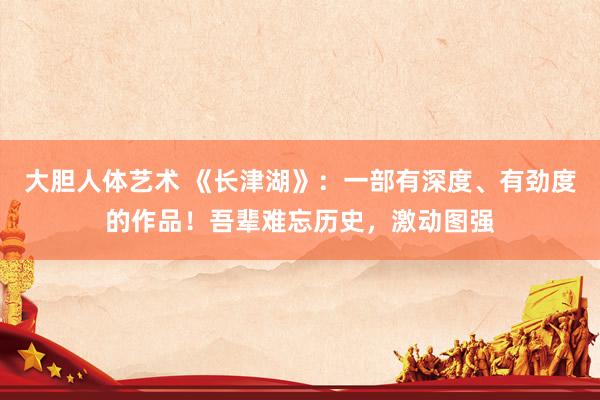   大胆人体艺术 《长津湖》：一部有深度、有劲度的作品！吾辈难忘历史，激动图强