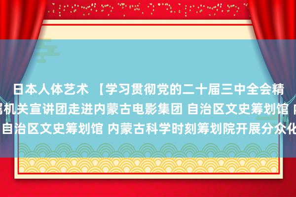   日本人体艺术 【学习贯彻党的二十届三中全会精神】内蒙古自治区直属机关宣讲团走进内蒙古电影集团 自治区文史筹划馆 内蒙古科学时刻筹划院开展分众化宣讲