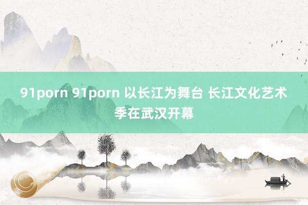   91porn 91porn 以长江为舞台 长江文化艺术季在武汉开幕