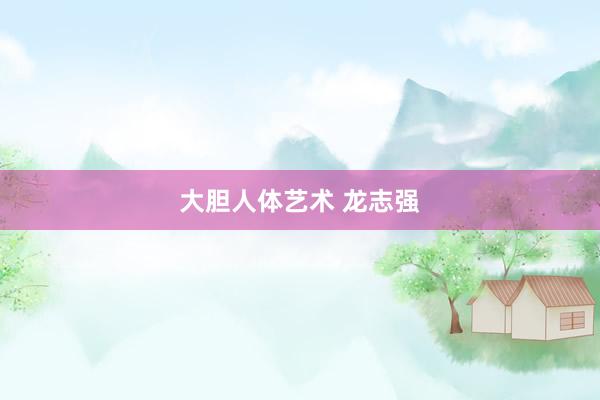   大胆人体艺术 龙志强