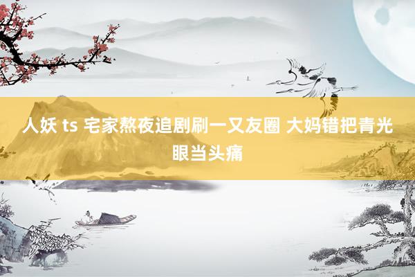   人妖 ts 宅家熬夜追剧刷一又友圈 大妈错把青光眼当头痛