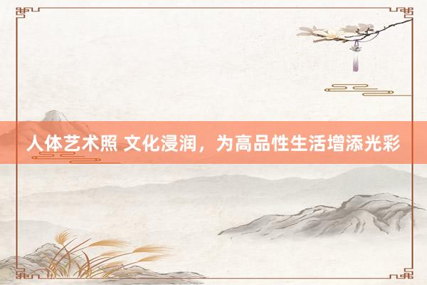   人体艺术照 文化浸润，为高品性生活增添光彩