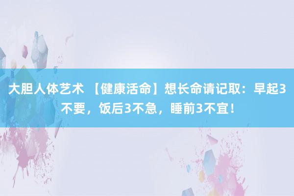   大胆人体艺术 【健康活命】想长命请记取：早起3不要，饭后3不急，睡前3不宜！
