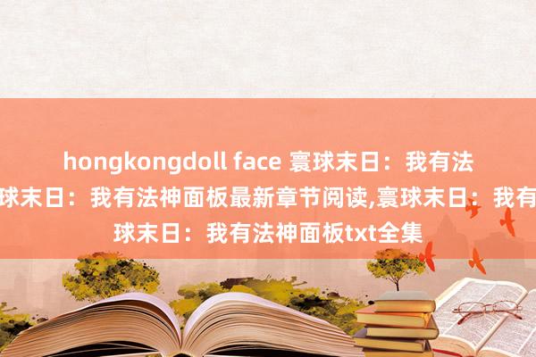   hongkongdoll face 寰球末日：我有法神面板无弹窗,寰球末日：我有法神面板最新章节阅读,寰球末日：我有法神面板txt全集