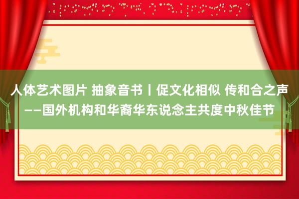   人体艺术图片 抽象音书丨促文化相似 传和合之声——国外机构和华裔华东说念主共度中秋佳节