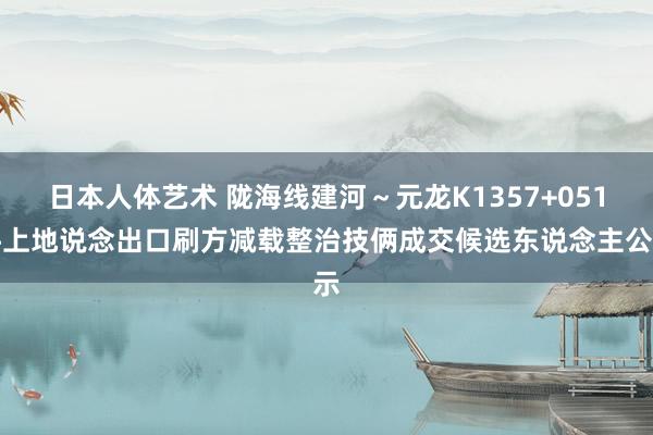   日本人体艺术 陇海线建河～元龙K1357+051坪上地说念出口刷方减载整治技俩成交候选东说念主公示