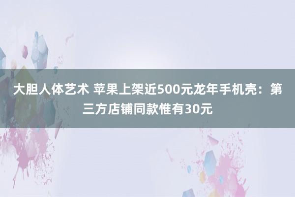   大胆人体艺术 苹果上架近500元龙年手机壳：第三方店铺同款惟有30元
