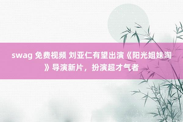   swag 免费视频 刘亚仁有望出演《阳光姐妹淘》导演新片，扮演超才气者