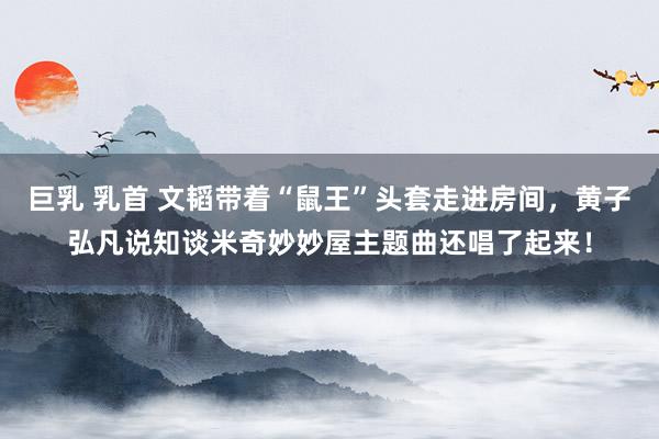   巨乳 乳首 文韬带着“鼠王”头套走进房间，黄子弘凡说知谈米奇妙妙屋主题曲还唱了起来！