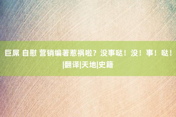   巨屌 自慰 营销编著惹祸啦？没事哒！没！事！哒！|翻译|天地|史籍