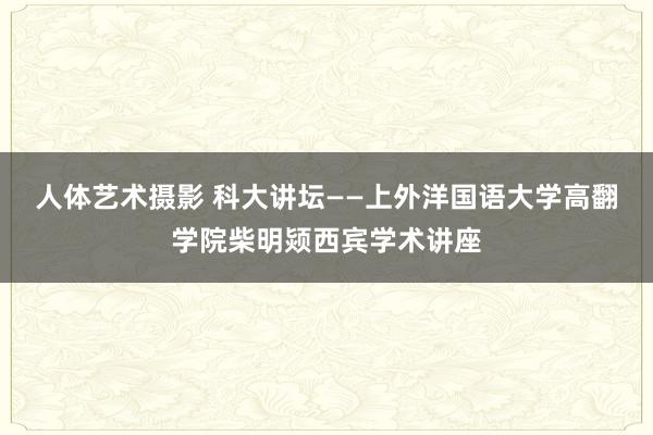   人体艺术摄影 科大讲坛——上外洋国语大学高翻学院柴明颎西宾学术讲座