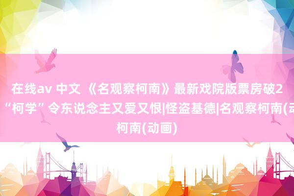   在线av 中文 《名观察柯南》最新戏院版票房破2亿，“柯学”令东说念主又爱又恨|怪盗基德|名观察柯南(动画)