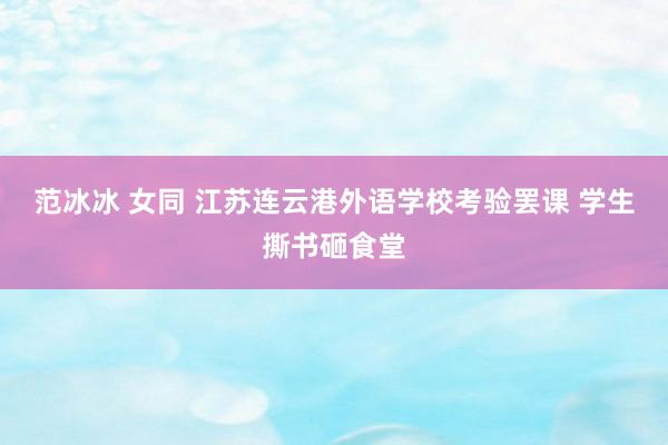   范冰冰 女同 江苏连云港外语学校考验罢课 学生撕书砸食堂