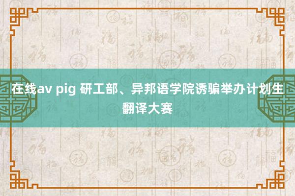   在线av pig 研工部、异邦语学院诱骗举办计划生翻译大赛