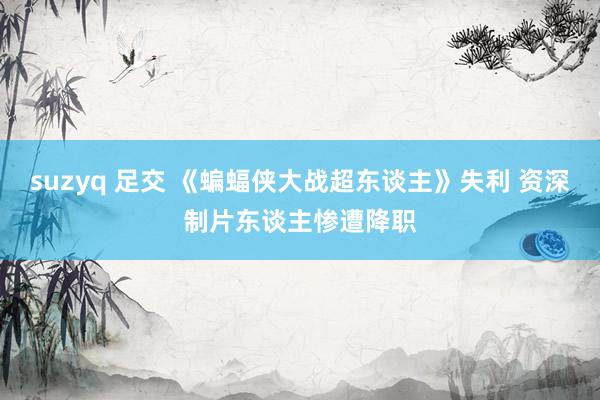   suzyq 足交 《蝙蝠侠大战超东谈主》失利 资深制片东谈主惨遭降职