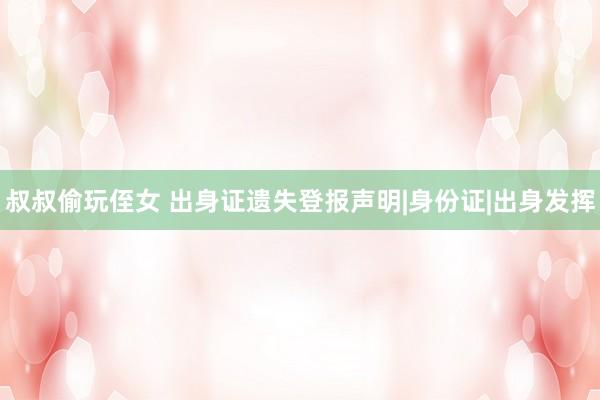   叔叔偷玩侄女 出身证遗失登报声明|身份证|出身发挥