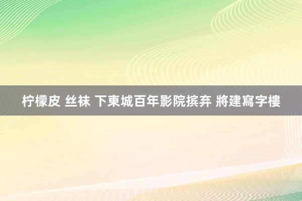   柠檬皮 丝袜 下東城百年影院摈弃 將建寫字樓